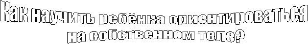 Как научить ребёнка ориентироваться
на собственном теле?