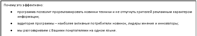 Подпись: Почему это эффективно:
• программа позволит прорекламировать новинки техники и не отпугнуть зрителей рекламным характером информации;
• аудитория программы – наиболее активные потребители новинок, лидеры мнения и инноваторы;
• мы разговариваем с Вашими покупателями на одном языке.