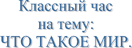 Классный час
на тему:
ЧТО ТАКОЕ МИР.