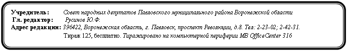 Скругленный прямоугольник: Учредитель: Совет народных депутатов Павловского муниципального района Воронежской области
Гл. редактор: Ф.
Адрес редакции: Воронежская область, г. Павловск, проспект Революции,. Тел: 2-23-02; 2-42-31.
Тираж 125, бесплатно. Тиражировано на компьютерной периферии MB OfficeCenter 316