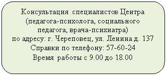 Скругленный прямоугольник: Консультация специалистов Центра
(педагога-психолога, социального педагога, врача-психиатра)
по адресу: г. Череповец, ул. Ленина д. 137
Справки по телефону:
Время работы с 9.00 до 18.00