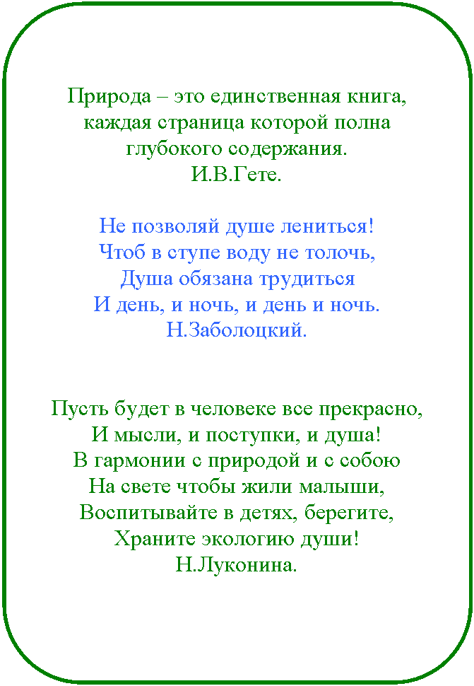 Скругленный прямоугольник: Природа – это единственная книга, каждая страница которой полна глубокого содержания.
И.В.Гете.
Не позволяй душе лениться!
Чтоб в ступе воду не толочь,
Душа обязана трудиться
И день, и ночь, и день и ночь.
Н.Заболоцкий.
Пусть будет в человеке все прекрасно,
И мысли, и поступки, и душа!
В гармонии с природой и с собою
На свете чтобы жили малыши,
Воспитывайте в детях, берегите,
Храните экологию души!
Н.Луконина.