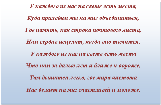 Подпись: У каждого из нас на свете есть места,
Куда приходим мы на миг объединиться,
Где память, как строка почтового листа,
Нам сердце исцелит, когда оно томится.
У каждого из нас на свете есть места
Что нам за далью лет и ближе и дороже,
Там дышится легко, где мира чистота
Нас делает на миг счастливей и моложе.