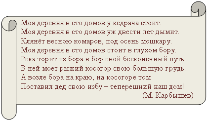 Горизонтальный свиток: Моя деревня в сто домов у кедрача стоит.
Моя деревня в сто домов уж двести лет дымит.
Клянёт весною комаров, под осень мошкару.
Моя деревня в сто домов стоит в глухом бору.
Река торит из бора в бор свой бесконечный путь.
В ней моет рыжий косогор свою большую грудь.
А возле бора на краю, на косогоре том
Поставил дед свою избу – теперешний наш дом!
(М. Карбышев)