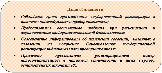 Скругленный прямоугольник: Ваши обязанности:
• Соблюдать сроки прохождения государственной регистрации в качестве индивидуального предпринимателя;
• Предоставлять достоверные сведения при регистрации и осуществлении предпринимательской деятельности;
• Своевременно информировать об изменении сведений, указанных в заявлении на получение Свидетельства государственной регистрации индивидуального предпринимателя;
• Правильно проставлять регистрационный номер налогоплательщика в налоговой отчетности и иных случаях, установленных законами РК.