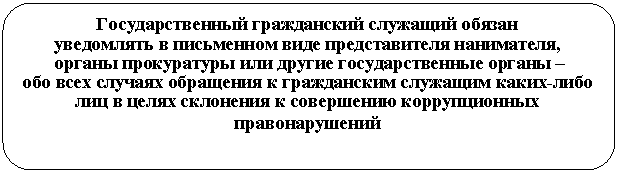 Скругленный прямоугольник: Государственный гражданский служащий обязан
уведомлять в письменном виде представителя нанимателя,
органы прокуратуры или другие государственные органы –
обо всех случаях обращения к гражданским служащим каких-либо лиц в целях склонения к совершению коррупционных правонарушений