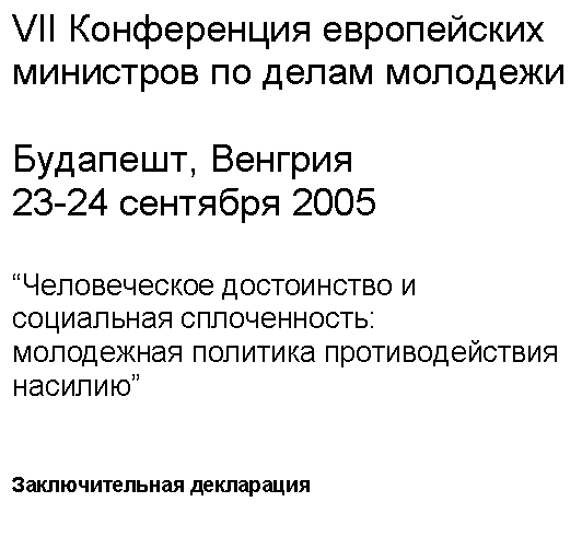 Подпись: VII Конференция европейских министров по делам молодежи
Будапешт, Венгрия
23-24 сентября 2005
“Человеческое достоинство и социальная сплоченность:
молодежная политика противодействия насилию”
Заключительная декларация