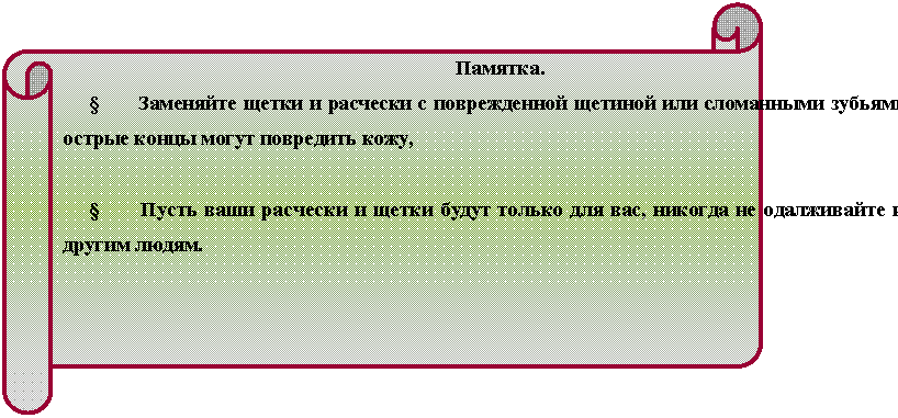 Горизонтальный свиток: Памятка.
§ Заменяйте щетки и расчески с поврежденной щетиной или сломанными зубьями; острые концы могут повредить кожу,
§ Пусть ваши расчески и щетки будут только для вас, никогда не одалживайте их другим людям.