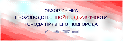 Подпись: ОБЗОР РЫНКА
ПРОИЗВОДСТВЕННОЙ НЕДВИЖИМОСТИ
ГОРОДА НИЖНЕГО НОВГОРОДА
(Сентябрь 2007 года)