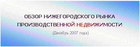 Подпись: ОБЗОР НИЖЕГОРОДСКОГО РЫНКА
ПРОИЗВОДСТВЕННОЙ НЕДВИЖИМОСТИ
(Декабрь 2007 года)