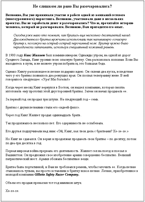 Подпись: Не слишком ли рано Вы разочаровались?
Возможно, Вы уже принимали участие в работе одной из компаний сетевого (многоуровневого) маркетинга. Возможно, участвовали даже в нескольких проектах. Вы не заработали денег и разочаровались? Что ж, прочитайте историю человека, который не разочаровался. Возможно, Вам пригодится его опыт.
Сегодня уже мало кто помнит, как брились еще несколько десятилетий назад. Для ежедневного бритья мужчины использовали так называемую «опасную бритву», похожую на острый-острый перочинный нож. Бритву нужно было периодически затачивать, используя специальный кожаный ремень.
В 1900 году Кинг Жиллет был коммивояжером. Однажды утром, на одной из дорог Среднего Запада, Кинг уронил свою опасную бритву. Она раскололась пополам. Если Вы находитесь в пути, и не можете утром побриться, это большая беда.
Однако Кингу расколовшееся лезвие подарило идею. Он склеил два куска, вследствие чего у его бритвы появилось два режущих края. Он послал телеграмму жене. В ней говорилось следующее: «Ура! Мы богаты!»
Когда через месяц Кинг вернулся в Бостон, он нашел компанию, которая смогла изготовить ему прототип этой двусторонней бритвы. Затем он начал продавать ее.
За первый год он продал три штуки. На следующий год – семь.
Бритвы с двумя лезвиями стали его «идеей-фикс».
Через год Кинг Жиллет продал одиннадцать бритв.
Так продолжалось несколько лет. Его одержимость не ослабевала.
Его друзья подшучивали над ним: «Эй, Кинг, как твои дела с бритвами? Хе-хе-хе.»
Но Кинг не сдавался. Он верил и продолжал продавать свои бритвы – по десятку, потом по два-три десятка в год.
Первая мировая война прервала его деятельность. Жиллет сел на поезд и поехал в Вашингтон. Он предложил свое изобретение армии совершенно бесплатно. Великий патриотический жест. Армия обожала бесплатные вещи.
Бритва была портативной, и Вам не требовался ремень, чтобы заточить ее. Когда лезвие становилось тупым, вы просто вставляли в бритву новое лезвие. Лезвие, приобретенное в молодой компании Gillette Safety Razor Company.
Объем его продаж превысил тот год миллион штук.
Хе-хе-хе.