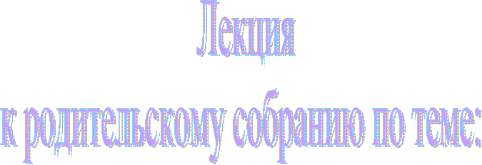 Лекция
к родительскому собранию по теме: