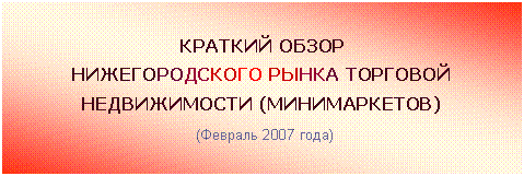 Подпись: КРАТКИЙ ОБЗОР
НИЖЕГОРОДСКОГО РЫНКА ТОРГОВОЙ
НЕДВИЖИМОСТИ (МИНИМАРКЕТОВ)
(Февраль 2007 года)