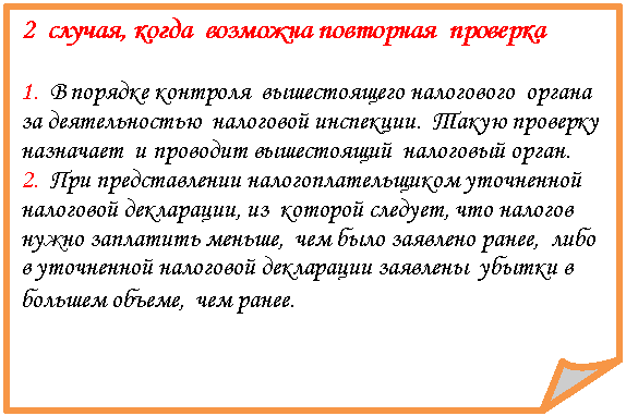Загнутый угол: 2 случая, когда возможна повторная проверка
1. В порядке контроля вышестоящего налогового органа за деятельностью налоговой инспекции. Такую проверку назначает и проводит вышестоящий налоговый орган.
2. При представлении налогоплательщиком уточненной налоговой декларации, из которой следует, что налогов нужно заплатить меньше, чем было заявлено ранее, либо в уточненной налоговой декларации заявлены убытки в большем объеме, чем ранее.