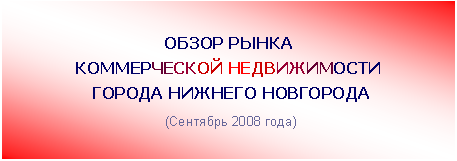 Подпись: ОБЗОР РЫНКА
КОММЕРЧЕСКОЙ НЕДВИЖИМОСТИ
ГОРОДА НИЖНЕГО НОВГОРОДА
(Сентябрь 2008 года)