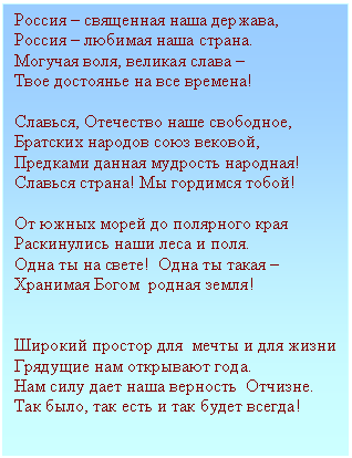 Подпись: Россия – священная наша держава,
Россия – любимая наша страна.
Могучая воля, великая слава –
Твое достоянье на все времена!
Славься, Отечество наше свободное,
Братских народов союз вековой,
Предками данная мудрость народная!
Славься страна! Мы гордимся тобой!
От южных морей до полярного края
Раскинулись наши леса и поля.
Одна ты на свете! Одна ты такая – Хранимая Богом родная земля!
Широкий простор для мечты и для жизни
Грядущие нам открывают года.
Нам силу дает наша верность Отчизне.
Так было, так есть и так будет всегда!