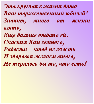 Подпись: Эта круглая в жизни дата –
Ваш торжественный юбилей!
Значит, много от жизни взято,
Еще больше отдано ей.
Счастья Вам земного,
Радости – чтоб не счесть
И здоровья желаем много,
Не терялось бы то, что есть!