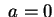 $ \; a=0$
