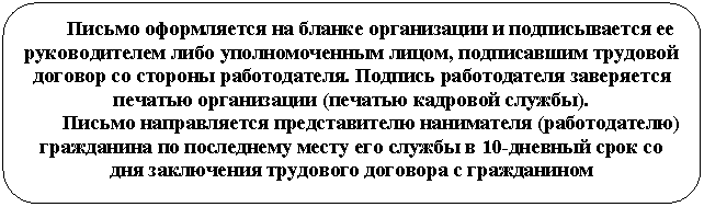 Скругленный прямоугольник: Письмо оформляется на бланке организации и подписывается ее руководителем либо уполномоченным лицом, подписавшим трудовой договор со стороны работодателя. Подпись работодателя заверяется печатью организации (печатью кадровой службы).
Письмо направляется представителю нанимателя (работодателю) гражданина по последнему месту его службы в 10-дневный срок со дня заключения трудового договора с гражданином