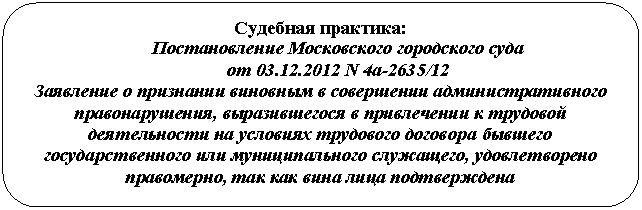 Скругленный прямоугольник: Судебная практика:
Постановление Московского городского суда
от 01.01.2001 N 4а-2635/12
Заявление о признании виновным в совершении административного правонарушения, выразившегося в привлечении к трудовой деятельности на условиях трудового договора бывшего государственного или муниципального служащего, удовлетворено правомерно, так как вина лица подтверждена