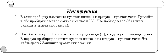 Вертикальный свиток: Инструкция
1. В одну пробирку поместите кусочек цинка, а в другую – кусочек меди. Прилейте в обе пробирки раствор соляной кислоты HCl. Что наблюдаете? Объясните. Запишите уравнения реакций.
2. Налейте в одну пробирку раствор хлорида меди (II), а в другую – хлорида цинка. В первую пробирку опустите кусочек цинка, а во вторую – кусочек меди. Что наблюдаете? Запишите уравнения реакций.