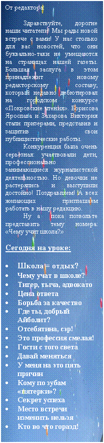 Подпись: От редактора:
Здравствуйте, дорогие наши читатели! Мы рады новой встрече с вами! У нас столько для вас новостей, что они буквально-таки не умещаются на страницах нашей газеты. Большая заслуга в этом принадлежит новому редакторскому составу, который недавно дебютировал на городском конкурсе «Покровские чтения». Борисова Ярослава и Захарова Виктория стали призерами, представив и защитив свои публицистические работы.
Конкуренция была очень серьезная: участвовали дети, профессионально занимающиеся журналистской деятельностью. Но девочки не растерялись и выступили достойно! Поздравляем! А всех желающих приглашаем работать в нашу редакцию.
Ну а пока позвольте представить тему номера: «Чему учит школа?»
Сегодня на уроке:
• Школа = отдых?
• Чему учат в школе?
• Тигер, тыча, адвокато
• Цена ответа
• Борьба за качество
• Где ты, добрый Айболит?
• Отсебятина, сэр!
• Это профессия смелая!
• Гости с того света
• Давай меняться
• У меня на это пять причин
• Кому по зубам «пятерки»?
• Секрет успеха
• Место встречи изменить нельзя
• Кто во что горазд!