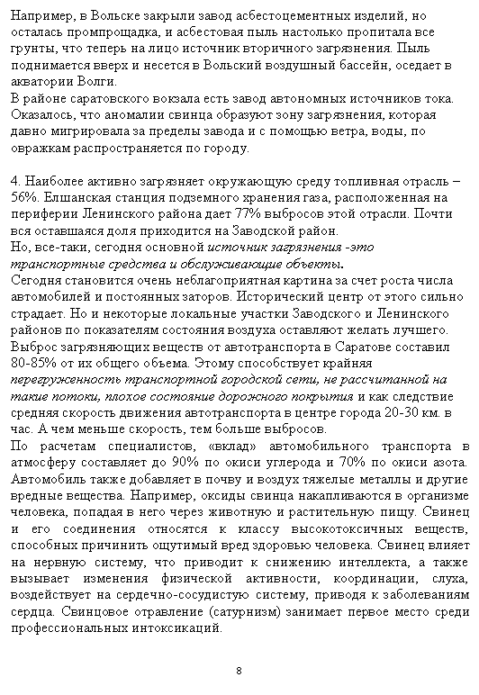 Подпись: Например, в Вольске закрыли завод асбестоцементных изделий, но оста-лась промпрощадка, и асбестовая пыль настолько пропитала все грунты, что теперь на лицо источник вторичного загрязнения. Пыль поднимается вверх и несется в Вольский воздушный бассейн, оседает в акватории Волги.
В районе саратовского вокзала есть завод автономных источников тока. Оказалось, что аномалии свинца образуют зону загрязнения, которая дав-но мигрировала за пределы завода и с помощью ветра, воды, по овражкам распространяется по городу.
4. Наиболее активно загрязняет окружающую среду топливная отрасль – 56%. Елшанская станция подземного хранения газа, расположенная на периферии Ленинского района дает 77% выбросов этой отрасли. Почти вся оставшаяся доля приходится на Заводской район.
Но, все-таки, сегодня основной источник загрязнения -это транспорт-ные средства и обслуживающие объекты.
Сегодня становится очень неблагоприятная картина за счет роста числа автомобилей и постоянных заторов. Исторический центр от этого сильно страдает. Но и некоторые локальные участки Заводского и Ленинского районов по показателям состояния воздуха оставляют желать лучшего. Выброс загрязняющих веществ от автотранспорта в Саратове составил 80-85% от их общего объема. Этому способствует крайняя перегружен-ность транспортной городской сети, не рассчитанной на такие потоки, плохое состояние дорожного покрытия и как следствие средняя скорость движения автотранспорта в центре города 20-30 км. в час. А чем меньше скорость, тем больше выбросов.
По расчетам специалистов, «вклад» автомобильного транспорта в атмо-сферу составляет до 90% по окиси углерода и 70% по окиси азота. Авто-мобиль также добавляет в почву и воздух тяжелые металлы и другие вредные вещества. Например, оксиды свинца накапливаются в организме человека, попадая в него через животную и растительную пищу. Свинец и его соединения относятся к классу высокотоксичных веществ, способ-ных причинить ощутимый вред здоровью человека. Свинец влияет на нервную систему, что приводит к снижению интеллекта, а также вызы-вает изменения физической активности, координации, слуха, воздейст-вует на сердечно-сосудистую систему, приводя к заболеваниям сердца. Свинцовое отравление (сатурнизм) занимает первое место среди профес-сиональных интоксикаций.
8