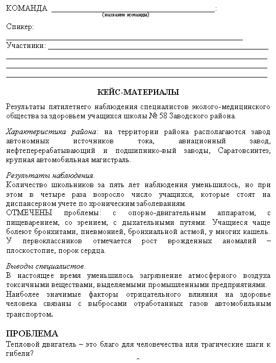 Подпись: КОМАНДА ________________________________________:
(название команды)
Спикер: __________________________________________________________
Участники: ______________________________________________________
________________________________________________________________
________________________________________________________________
________________________________________________________________
КЕЙС-МАТЕРИАЛЫ
Результаты пятилетнего наблюдения специалистов эколого-медицинского общества за здоровьем учащихся школы № 58 Заводского района.
Характеристика района: на территории района располагаются завод ав-тономных источников тока, авиационный завод, нефтеперерабатывающий и подшипнико-вый заводы, Саратовсинтез, крупная автомобильная магист-раль.
Результаты наблюдения.
Количество школьников за пять лет наблюдения уменьшилось, но при этом в четыре раза возросло число учащихся, которые стоят на диспансер-ном учете по хроническим заболеваниям.
ОТМЕЧЕНЫ проблемы: с опорно-двигательным аппаратом, с пищеваре-нием, со зрением, с дыхательными путями. Учащиеся чаще болеют брон-хитами, пневмонией, бронхиальной астмой, у многих кашель. У перво-классников отмечается рост врожденных аномалий – плоскостопие, порок сердца.
Выводы специалистов.
В настоящее время уменьшилось загрязнение атмосферного воздуха ток-сичными веществами, выделяемыми промышленными предприятиями.
Наиболее значимые факторы отрицательного влияния на здоровье челове-ка связаны с выбросами отработанных газов автомобильным транспортом.
ПРОБЛЕМА
Тепловой двигатель – это благо для человечества или трагические шаги к гибели?
2