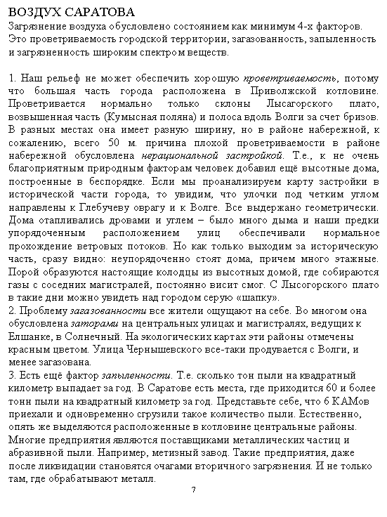Подпись: ВОЗДУХ САРАТОВА
Загрязнение воздуха обусловлено состоянием как минимум 4-х факторов.
Это проветриваемость городской территории, загазованность, запыленность и загрязненность широким спектром веществ.
1. Наш рельеф не может обеспечить хорошую проветриваемость, потому что большая часть города расположена в Приволжской котловине. Провет-ривается нормально только склоны Лысагорского плато, возвышенная часть (Кумысная поляна) и полоса вдоль Волги за счет бризов. В разных местах она имеет разную ширину, но в районе набережной, к сожалению, всего 50 м. причина плохой проветриваемости в районе набережной обусловлена нерациональной застройкой. Т.е., к не очень благоприятным природным факторам человек добавил ещё высотные дома, построенные в беспорядке. Если мы проанализируем карту застройки в исторической части города, то увидим, что улочки под четким углом направлены к Глебучеву оврагу и к Волге. Все выдержано геометрически. Дома отапливались дровами и углем – было много дыма и наши предки упорядоченным расположением улиц обеспечивали нормальное прохождение ветровых потоков. Но как только выходим за историческую часть, сразу видно: неупорядоченно стоят дома, причем много этажные. Порой образуются настоящие колодцы из высотных домой, где собираются газы с соседних магистралей, постоянно висит смог. С Лысогорского плато в такие дни можно увидеть над городом серую «шап-ку».
2. Проблему загазованности все жители ощущают на себе. Во многом она обусловлена заторами на центральных улицах и магистралях, ведущих к Елшанке, в Солнечный. На экологических картах эти районы отмечены красным цветом. Улица Чернышевского все-таки продувается с Волги, и менее загазована.
3. Есть ещё фактор запыленности. Т.е. сколько тон пыли на квадратный ки-лометр выпадает за год. В Саратове есть места, где приходится 60 и более тонн пыли на квадратный километр за год. Представьте себе, что 6 КАМов приехали и одновременно сгрузили такое количество пыли. Естественно, опять же выделяются расположенные в котловине центральные районы.
Многие предприятия являются поставщиками металлических частиц и аб-разивной пыли. Например, метизный завод. Такие предприятия, даже после ликвидации становятся очагами вторичного загрязнения. И не только там, где обрабатывают металл.
7