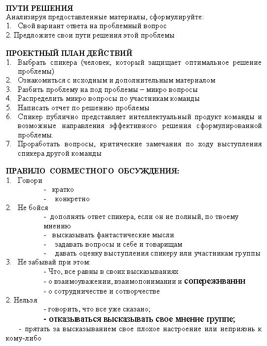 Подпись: ПУТИ РЕШЕНИЯ
Анализируя предоставленные материалы, сформулируйте:
1. Свой вариант ответа на проблемный вопрос
2. Предложите свои пути решения этой проблемы
ПРОЕКТНЫЙ План ДЕЙСТВИЙ
1. Выбрать спикера (человек, который защищает оптимальное решение проблемы)
2. Ознакомиться с исходным и дополнительным материалом
3. Разбить проблему на под проблемы – микро вопросы
4. Распределить микро вопросы по участникам команды
5. Написать отчет по решению проблемы
6. Спикер публично представляет интеллектуальный продукт команды и возможные направления эффективного решения сформулированной проблемы.
7. Проработать вопросы, критические замечания по ходу выступления спикера другой команды
ПРАВИЛО СОВМЕСТНОГО ОБСУЖДЕНИЯ:
3. Говори
- кратко
- конкретно
4. Не бойся
- дополнять ответ спикера, если он не полный, по твоему мне-нию
- высказывать фантастические мысли
- задавать вопросы и себе и товарищам
- давать оценку выступления спикеру или участникам группы
5. Не забывай при этом:
- Что, все равны в своих высказываниях
- о взаимоуважении, взаимопонимании и сопереживании
- о сотрудничестве и сотворчестве
2. Нельзя
- говорить, что все уже сказано;
- отказываться высказывать свое мнение группе;
- прятать за высказыванием свое плохое настроение или неприязнь к кому-либо