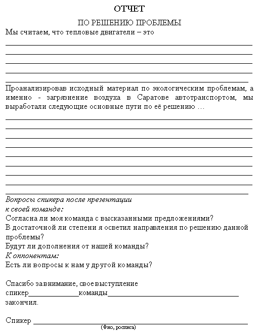 Подпись: ОТЧЕТ
ПО РЕШЕНИЮ ПРОБЛЕМЫ
Мы считаем, что тепловые двигатели – это _____________________________________________________________
_____________________________________________________________
______________________________________________________________________________________________________________________________________________________________________________________
Проанализировав исходный материал по экологическим проблемам, а именно - загрязнение воздуха в Саратове автотранспортом, мы выра-ботали следующие основные пути по её решению …
____________________________________________________________________________________________________________________________________________________________________________________________________________________________________________________________________________________________________________________________________________________________________________________________________________________________________________________________________________________________________________________________________________________________________
Вопросы спикера после презентации
к своей команде:
Согласна ли моя команда с высказанными предложениями?
В достаточной ли степени я осветил направления по решению данной проблемы?
Будут ли дополнения от нашей команды?
К оппонентам:
Есть ли вопросы к нам у другой команды?
Спасибо за внимание, свое выступление спи-кер_____________команды__________________________________
закончил.
Спикер _____________________________________________________
(Фио, роспись)