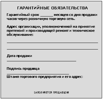 Подпись: ГАРАНТИЙНЫЕ ОБЯЗАТЕЛЬСТВА
Гарантийный срок ______ месяцев со дня продажи часов через розничную торговую сеть.
Адрес организации, уполномоченной на принятие претензий и производящей ремонт и техническое обслуживание:
__________________________________________________
__________________________________________________
Дата продажи ______________________________________
Подпись продавца __________________________________
Штамп торгового предприятия и его адрес:
ЗАПОЛНЯЕТСЯ ПРОДАВЦОМ