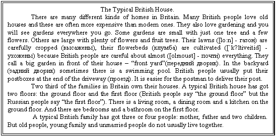 �������: The Typical British House.

 There are many different kinds of homes in Britain. Many British people love old houses and these are often more expensive than modern ones. They also love gardening and you will see gardens everywhere you go. Some gardens are small with just one tree and a few flowers. Others are large with plenty of flowers and fruit trees. Their lawns ([lo:n] - �����) are carefully cropped (��������), their flowerbeds (������) are cultivated ([`k?ltiveitid] - �������) because British people are careful about almost ([olmoust] - �����) everything. They call a big garden in front of their house � �front yard�(�������� ������). In the backyard (������ ������) sometimes there is a swimming pool. British people usually put their postboxes at the end of the driveway (������). It is easier for the postman to deliver their post.

 Two third of the families in Britain own their houses. A typical British house has got two floors: the ground floor and the first floor (British people say �the ground floor� but the Russian people say �the first floor�). There is a living room, a dining room and a kitchen on the ground floor. And there are bedrooms and a bathroom on the first floor.

 A typical British family has got three or four people: mother, father and two children. But old people, young family and unmarried people do not usually live together.



