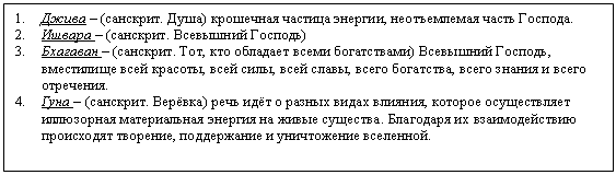 Подпись: 1. Джива – (санскрит. Душа) крошечная частица энергии, неотъемлемая часть Господа.
2. Ишвара – (санскрит. Всевышний Господь)
3. Бхагаван – (санскрит. Тот, кто обладает всеми богатствами) Всевышний Господь, вместилище всей красоты, всей силы, всей славы, всего богатства, всего знания и всего отречения.
4. Гуна – (санскрит. Верёвка) речь идёт о разных видах влияния, которое осуществляет иллюзорная материальная энергия на живые существа. Благодаря их взаимодействию происходят творение, поддержание и уничтожение вселенной.