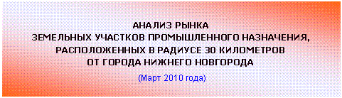 Подпись: АНАЛИЗ РЫНКА
ЗЕМЕЛЬНЫХ УЧАСТКОВ ПРОМЫШЛЕННОГО НАЗНАЧЕНИЯ,
РАСПОЛОЖЕННЫХ В РАДИУСЕ 30 КИЛОМЕТРОВ
ОТ ГОРОДА НИЖНЕГО НОВГОРОДА
(Март 2010 года)