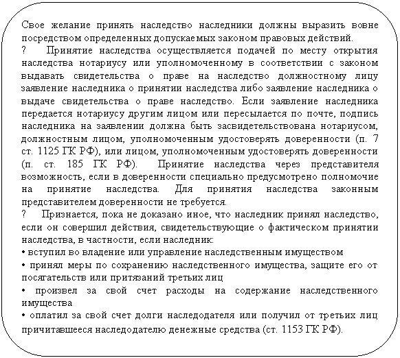 Блок-схема: альтернативный процесс: Свое желание принять наследство наследники должны выразить вовне по-средством определенных допускаемых законом правовых действий.
0 Принятие наследства осуществляется подачей по месту открытия на-следства нотариусу или уполномоченному в соответствии с законом вы-давать свидетельства о праве на наследство должностному лицу заявление наследника о принятии наследства либо заявление наследника о выдаче свидетельства о праве наследство. Если заявление наследника передается нотариусу другим лицом или пересылается по почте, подпись наследника на заявлении должна быть засвидетельствована нотариусом, должностным лицом, уполномоченным удостоверять доверенности (п. 7 ст. 1125 ГК РФ), или лицом, уполномоченным удостоверять доверенности (п. ст. 185 ГК РФ). Принятие наследства через представителя возможность, если в дове-ренности специально предусмотрено полномочие на принятие наследства. Для принятия наследства законным представителем доверенности не тре-буется.
0 Признается, пока не доказано иное, что наследник принял наследство, если он совершил действия, свидетельствующие о фактическом принятии наследства, в частности, если наследник:
• вступил во владение или управление наследственным имуществом
• принял меры по сохранению наследственного имущества, защите его от посягательств или притязаний третьих лиц
• произвел за свой счет расходы на содержание наследственного имущест-ва
• оплатил за свой счет долги наследодателя или получил от третьих лиц причитавшееся наследодателю денежные средства (ст. 1153 ГК РФ).