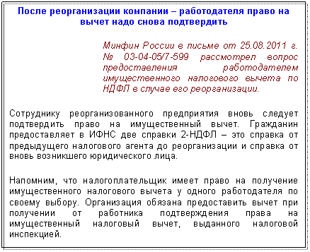 Подпись: После реорганизации компании – работодателя право на вычет надо снова подтвердить
Минфин России в письме от 01.01.2001 г. № /7-599 рассмотрел вопрос предоставления работодателем имущественного налогового вычета по НДФЛ в случае его реорганизации.
Сотруднику реорганизованного предприятия вновь следует подтвердить право на имущественный вычет. Гражданин предоставляет в справки 2-НДФЛ – это справка от предыдущего налогового агента до реорганизации и справка от вновь возникшего юридического лица.
Напомним, что налогоплательщик имеет право на получение имущественного налогового вычета у одного работодателя по своему выбору. Организация обязана предоставить вычет при получении от работника подтверждения права на имущественный налоговый вычет, выданного налоговой инспекцией.