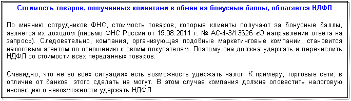 Подпись: Стоимость товаров, полученных клиентами в обмен на бонусные баллы, облагается НДФЛ
По мнению сотрудников ФНС, стоимость товаров, которые клиенты получают за бонусные баллы, является их доходом (письмо ФНС России от 01.01.2001 г. № АС-4-3/13626 «О направлении ответа на запрос»). Следовательно, компания, организующая подобные маркетинговые компании, становится налоговым агентом по отношению к своим покупателям. Поэтому она должна удержать и перечислить НДФЛ со стоимости всех переданных товаров.
Очевидно, что не во всех ситуациях есть возможность удержать налог. К примеру, торговые сети, в отличие от банков, этого сделать не могут. В этом случае компания должна оповестить налоговую инспекцию о невозможности удержать НДФЛ.