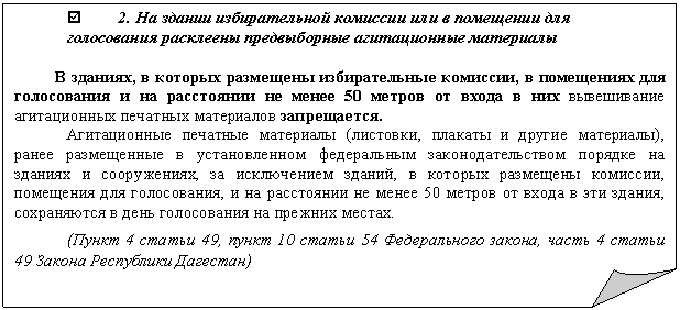 Загнутый угол: þ 2. На здании избирательной комиссии или в помещении для голосования расклеены предвыборные агитационные материалы
В зданиях, в которых размещены избирательные комиссии, в помещениях для голосования и на расстоянии не менее 50 метров от входа в них вывешивание агитационных печатных материалов запрещается.
Агитационные печатные материалы (листовки, плакаты и другие материалы), ранее размещенные в установленном федеральным законодательством порядке на зданиях и сооружениях, за исключением зданий, в которых размещены комиссии, помещения для голосования, и на расстоянии не менее 50 метров от входа в эти здания, сохраняются в день голосования на прежних местах.
(Пункт 4 статьи 49, пункт 10 статьи 54 Федерального закона, часть 4 статьи 49 Закона Республики Дагестан)