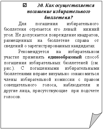 Загнутый угол: þ 30. Как осуществляется погашение избирательного бюллетеня?
Для погашения избирательного бюллетеня отрезается его левый нижний угол. Не допускается повреждение квадратов, размещенных на бюллетене справа от сведений о зарегистрированных кандидатах.
Рекомендуется на избирательном участке применять единообразный способ погашения избирательных бюллетеней (см. рис.). С погашенными избирательными бюллетенями вправе визуально ознакомиться члены избирательной комиссии с правом совещательного голоса, наблюдатели и другие лица, присутствующие при подсчете голосов.
