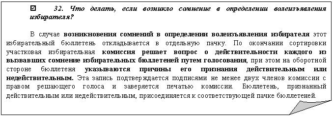 Загнутый угол: þ 32. Что делать, если возникло сомнение в определении волеизъявления избирателя?
В случае возникновения сомнений в определении волеизъявления избирателя этот избирательный бюллетень откладывается в отдельную пачку. По окончании сортировки участковая избирательная комиссия решает вопрос о действительности каждого из вызвавших сомнение избирательных бюллетеней путем голосования, при этом на оборотной стороне бюллетеня указываются причины его признания действительным или недействительным. Эта запись подтверждается подписями не менее двух членов комиссии с правом решающего голоса и заверяется печатью комиссии. Бюллетень, признанный действительным или недействительным, присоединяется к соответствующей пачке бюллетеней.