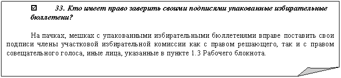Загнутый угол: þ 33. Кто имеет право заверить своими подписями упакованные избирательные бюллетени?
На пачках, мешках с упакованными избирательными бюллетенями вправе поставить свои подписи члены участковой избирательной комиссии как с правом решающего, так и с правом совещательного голоса, иные лица, указанные в пункте 1.3 Рабочего блокнота.