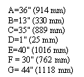 �������: A=36" (914 mm) B=13" (330 mm) C=35" (889 mm) D=1" (25 mm) E=40" (1016 mm) 

F = 30" (762 mm) 

G= 44" (1118 mm)

