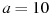 a=10
