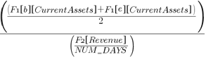 {({({F1 brl b brr brl CurrentAssets brr }+{F1 brl e brr brl CurrentAssets brr })/2})/({ {F2 brl Revenue brr }/{NUM_{un}DAYS}})}