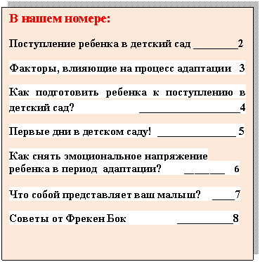 Подпись: В нашем номере:
Поступление ребенка в детский сад ________2
Факторы, влияющие на процесс адаптации 3
Как подготовить ребенка к поступлению в детский сад? __________________4
Первые дни в детском саду! ______________ 5
Как снять эмоциональное напряжение ребенка в период адаптации? ________ 6
Что собой представляет ваш малыш? ____7
Советы от Фрекен Бок __________8