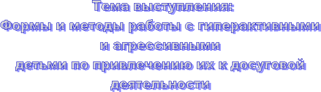 Тема выступления:
Формы и методы работы с гиперактивными
и агрессивными
детьми по привлечению их к досуговой
деятельности