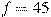 f = 45