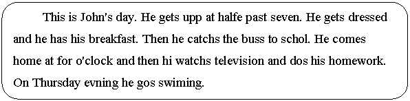 Скругленный прямоугольник: This is John's day. He gets upp at halfe past seven. He gets dressed and he has his breakfast. Then he catchs the buss to schol. He comes home at for o'clock and then hi watchs television and dos his homework. On Thursday evning he gos swiming.
