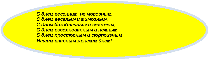 Овал: С днем весенним, не морозным,
С днем веселым и мимозным,
С днем безоблачным и снежным,
С днем взволнованным и нежным,
С днем просторным и сюрпризным
Нашим славным женским днем!